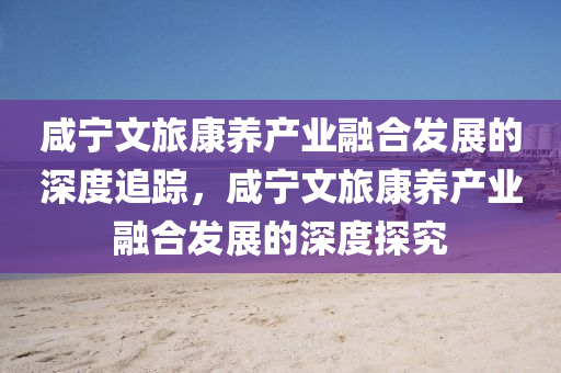 咸宁文旅康养产业融合发展的深度追踪，咸宁文旅康养产业融合发展的深度探究