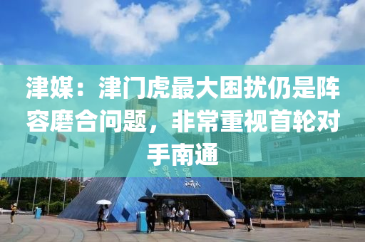 津媒：津门虎最大困扰仍是阵容磨合问题，非常重视首轮对手南通