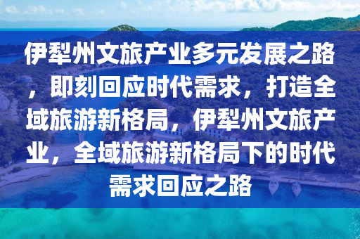 伊犁州文旅产业多元发展之路，即刻回应时代需求，打造全域旅游新格局，伊犁州文旅产业，全域旅游新格局下的时代需求回应之路