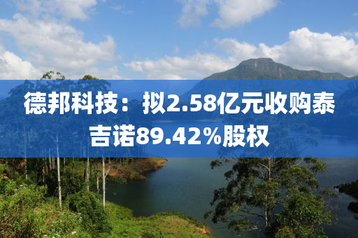 德邦科技：拟2.58亿元收购泰吉诺89.42%股权