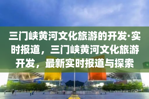 三门峡黄河文化旅游的开发·实时报道，三门峡黄河文化旅游开发，最新实时报道与探索