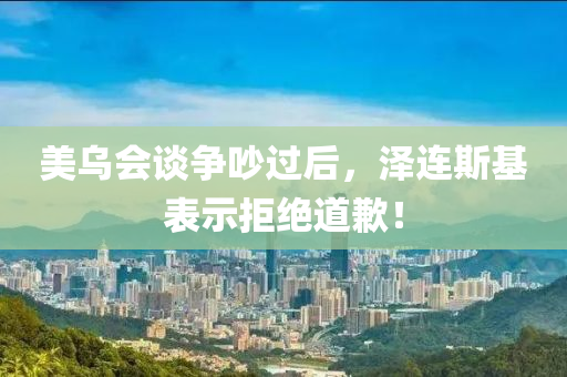 美乌会谈争吵过后，泽连斯基表示拒绝道歉！