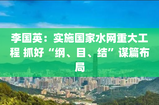 李国英：实施国家水网重大工程 抓好“纲、目、结”谋篇布局