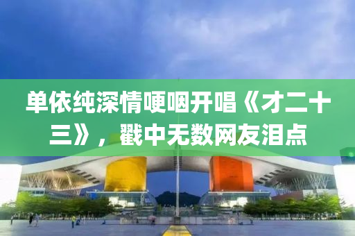单依纯深情哽咽开唱《才二十三》，戳中无数网友泪点