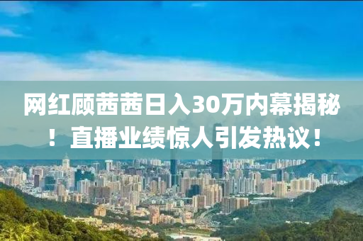 网红顾茜茜日入30万内幕揭秘！直播业绩惊人引发热议！