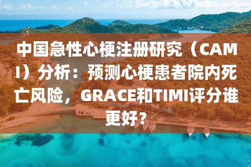中国急性心梗注册研究（CAMI）分析：预测心梗患者院内死亡风险，GRACE和TIMI评分谁更好？