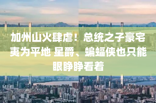 加州山火肆虐！总统之子豪宅夷为平地 星爵、蝙蝠侠也只能眼睁睁看着