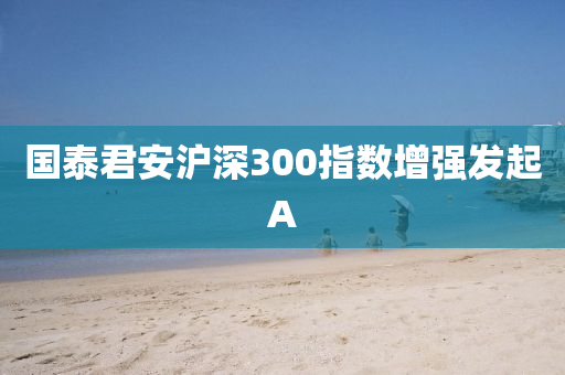 国泰君安沪深300指数增强发起A