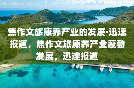 焦作文旅康养产业的发展·迅速报道，焦作文旅康养产业蓬勃发展，迅速报道