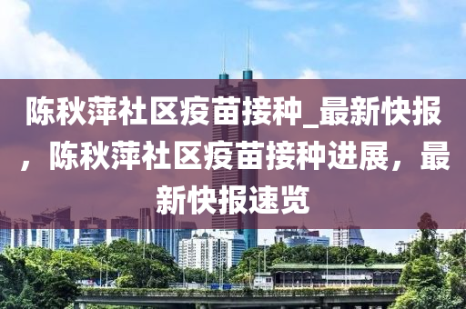 陈秋萍社区疫苗接种_最新快报，陈秋萍社区疫苗接种进展，最新快报速览