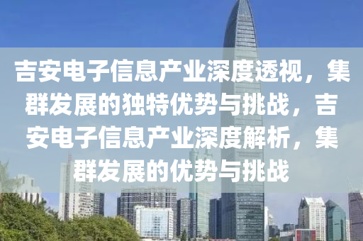 吉安电子信息产业深度透视，集群发展的独特优势与挑战，吉安电子信息产业深度解析，集群发展的优势与挑战