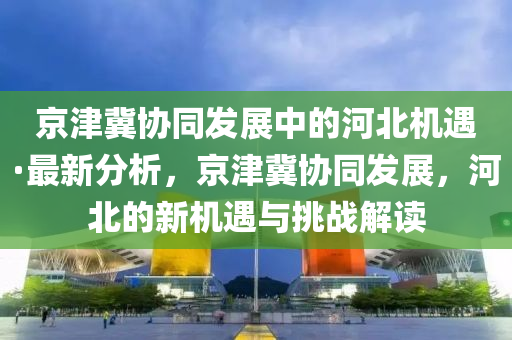 京津冀协同发展中的河北机遇·最新分析，京津冀协同发展，河北的新机遇与挑战解读