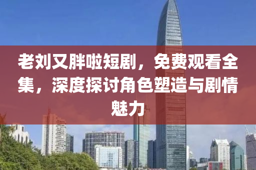 老刘又胖啦短剧，免费观看全集，深度探讨角色塑造与剧情魅力