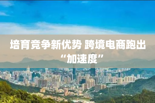 培育竞争新优势 跨境电商跑出“加速度”