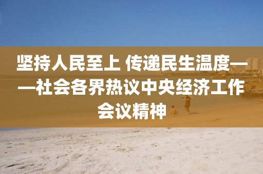 坚持人民至上 传递民生温度——社会各界热议中央经济工作会议精神