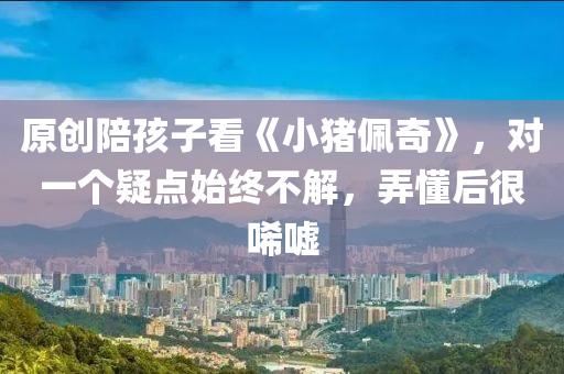 原创陪孩子看《小猪佩奇》，对一个疑点始终不解，弄懂后很唏嘘