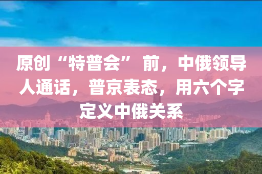 原创“特普会” 前，中俄领导人通话，普京表态，用六个字定义中俄关系