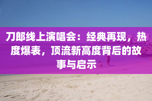 刀郎线上演唱会：经典再现，热度爆表，顶流新高度背后的故事与启示
