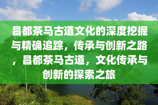 昌都茶马古道文化的深度挖掘与精确追踪，传承与创新之路，昌都茶马古道，文化传承与创新的探索之旅