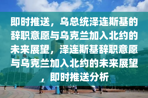 即时推送，乌总统泽连斯基的辞职意愿与乌克兰加入北约的未来展望，泽连斯基辞职意愿与乌克兰加入北约的未来展望，即时推送分析