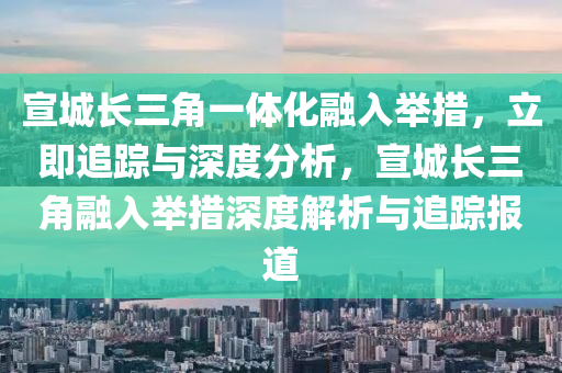 宣城长三角一体化融入举措，立即追踪与深度分析，宣城长三角融入举措深度解析与追踪报道