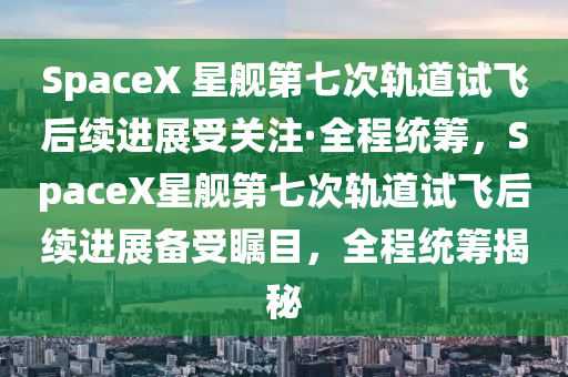 SpaceX 星舰第七次轨道试飞后续进展受关注·全程统筹，SpaceX星舰第七次轨道试飞后续进展备受瞩目，全程统筹揭秘
