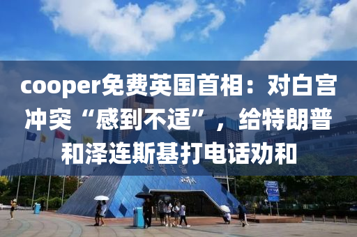 cooper免费英国首相：对白宫冲突“感到不适”，给特朗普和泽连斯基打电话劝和