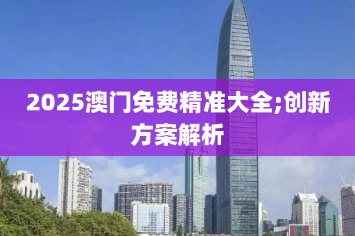 2025澳门免费精准大全;创新方案解析