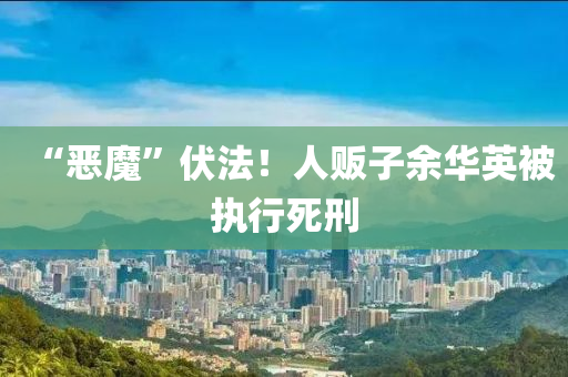 “恶魔”伏法！人贩子余华英被执行死刑