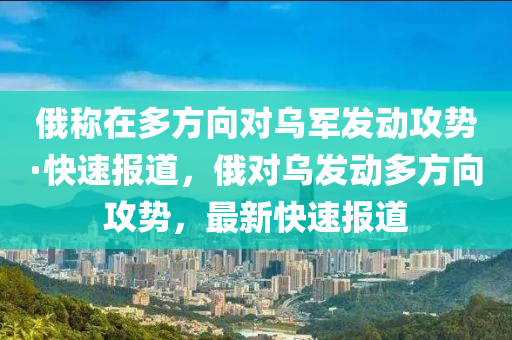 俄称在多方向对乌军发动攻势·快速报道，俄对乌发动多方向攻势，最新快速报道