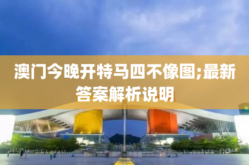 澳门今晚开特马四不像图;最新答案解析说明