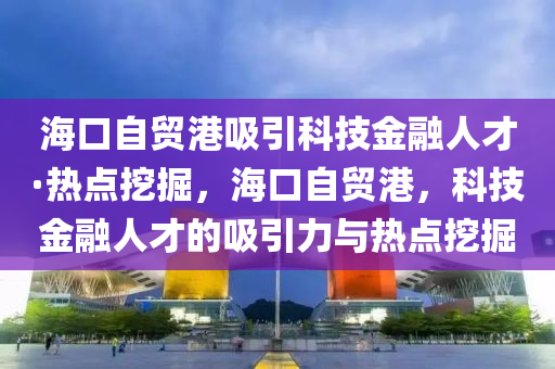 海口自贸港吸引科技金融人才·热点挖掘，海口自贸港，科技金融人才的吸引力与热点挖掘