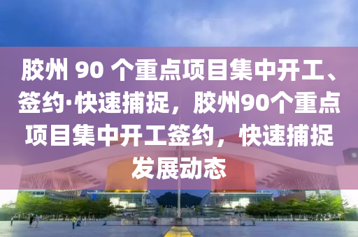 胶州 90 个重点项目集中开工、签约·快速捕捉，胶州90个重点项目集中开工签约，快速捕捉发展动态
