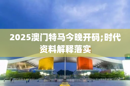 2025澳门特马今晚开码;时代资料解释落实