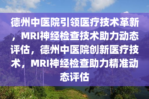 德州中医院引领医疗技术革新，MRI神经检查技术助力动态评估，德州中医院创新医疗技术，MRI神经检查助力精准动态评估