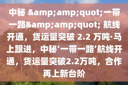 中秘 &amp;quot;一带一路&amp;quot; 航线开通，货运量突破 2.2 万吨·马上跟进，中秘‘一带一路’航线开通，货运量突破2.2万吨，合作再上新台阶