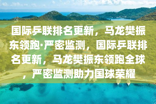 国际乒联排名更新，马龙樊振东领跑·严密监测，国际乒联排名更新，马龙樊振东领跑全球，严密监测助力国球荣耀