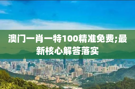澳门一肖一特100精准免费;最新核心解答落实