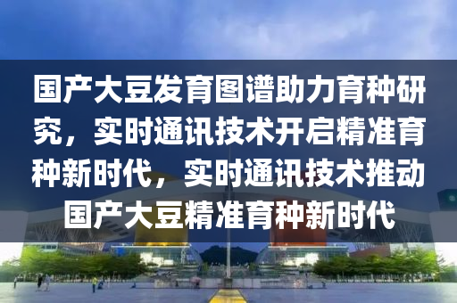 国产大豆发育图谱助力育种研究，实时通讯技术开启精准育种新时代，实时通讯技术推动国产大豆精准育种新时代