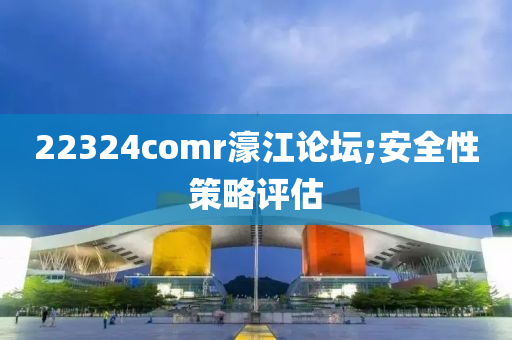 22324comr濠江论坛;安全性策略评估