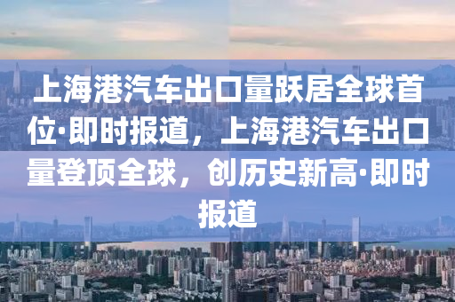 上海港汽车出口量跃居全球首位·即时报道，上海港汽车出口量登顶全球，创历史新高·即时报道