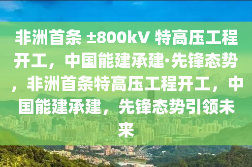 非洲首条 ±800kV 特高压工程开工，中国能建承建·先锋态势，非洲首条特高压工程开工，中国能建承建，先锋态势引领未来