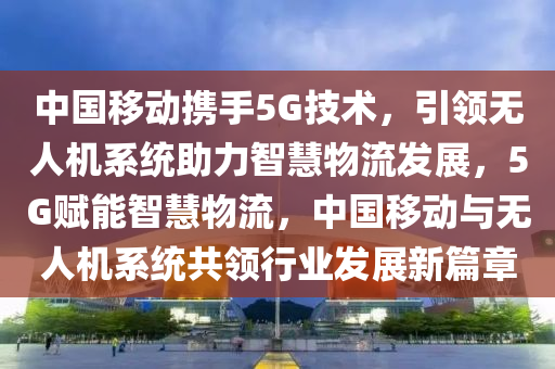 中国移动携手5G技术，引领无人机系统助力智慧物流发展，5G赋能智慧物流，中国移动与无人机系统共领行业发展新篇章