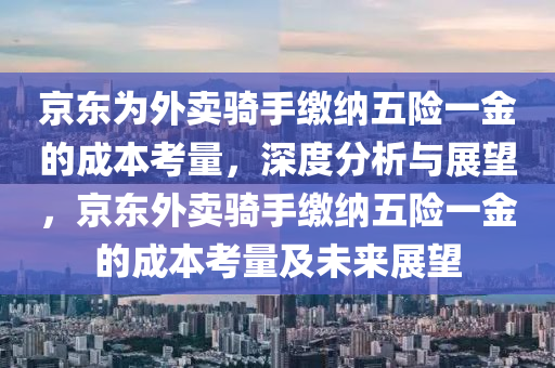 京东为外卖骑手缴纳五险一金的成本考量，深度分析与展望，京东外卖骑手缴纳五险一金的成本考量及未来展望