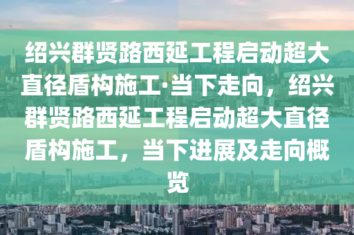 绍兴群贤路西延工程启动超大直径盾构施工·当下走向，绍兴群贤路西延工程启动超大直径盾构施工，当下进展及走向概览