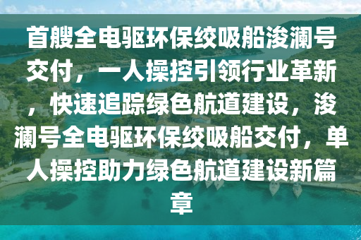 首艘全电驱环保绞吸船浚澜号交付，一人操控引领行业革新，快速追踪绿色航道建设，浚澜号全电驱环保绞吸船交付，单人操控助力绿色航道建设新篇章