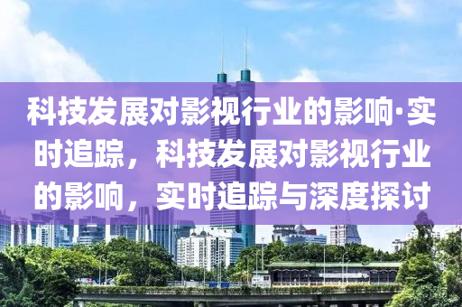 科技发展对影视行业的影响·实时追踪，科技发展对影视行业的影响，实时追踪与深度探讨