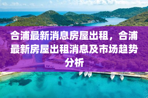 合浦最新消息房屋出租，合浦最新房屋出租消息及市场趋势分析