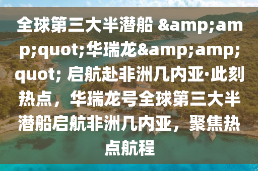全球第三大半潜船 &amp;quot;华瑞龙&amp;quot; 启航赴非洲几内亚·此刻热点，华瑞龙号全球第三大半潜船启航非洲几内亚，聚焦热点航程