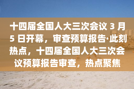 十四届全国人大三次会议 3 月 5 日开幕，审查预算报告·此刻热点，十四届全国人大三次会议预算报告审查，热点聚焦
